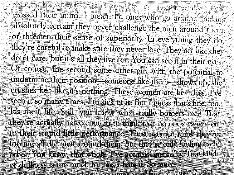 "I mean the ones who go around making absolutely certain they never challenge the men around them, or threaten their sense of superiority. In everything they do, they're careful to make sure they never lose. They act like they don't care, but it's all they live for. You can see it in their eyes. Of course, the second some other girl with the potential to undermine their position—someone like them—shows up, she crushes her like it's nothing. These women are heartless. I've seen it so many times, I'm sick of it. But I guess that's fine, too. It's their life. Still, you know what really bothers me? That they're actually naive enough to think that no one's caught on to their stupid little performance. These women think they're fooling all the men around them, but they're only fooling each other. You know, that whole 'I've got this' mentality. That kind of dullness is too much for me. I hate it. So much."